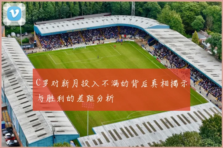 C罗对新月投入不满的背后真相揭示与胜利的差距分析
