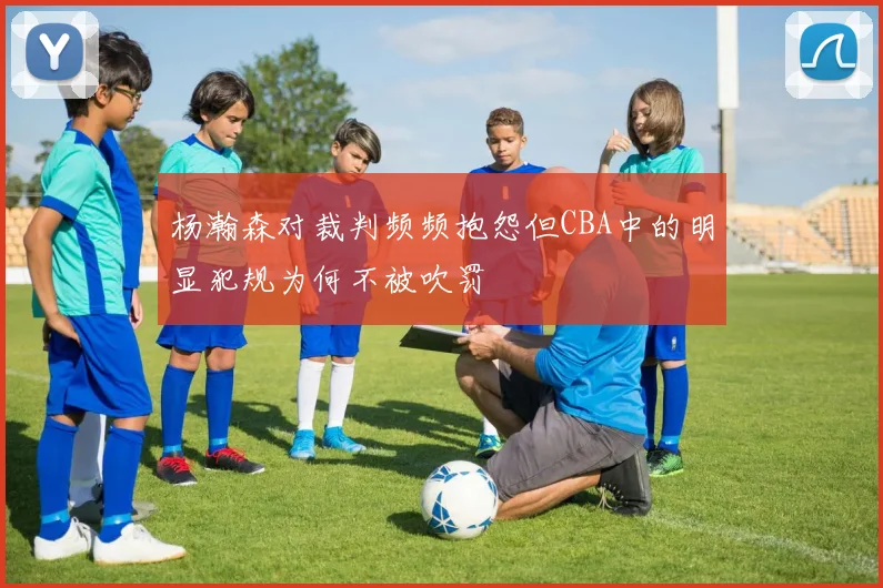 杨瀚森对裁判频频抱怨但CBA中的明显犯规为何不被吹罚
