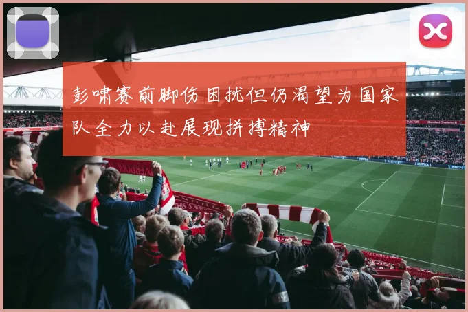 彭啸赛前脚伤困扰但仍渴望为国家队全力以赴展现拼搏精神