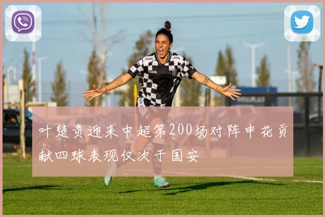 叶楚贵迎来中超第200场对阵申花贡献四球表现仅次于国安