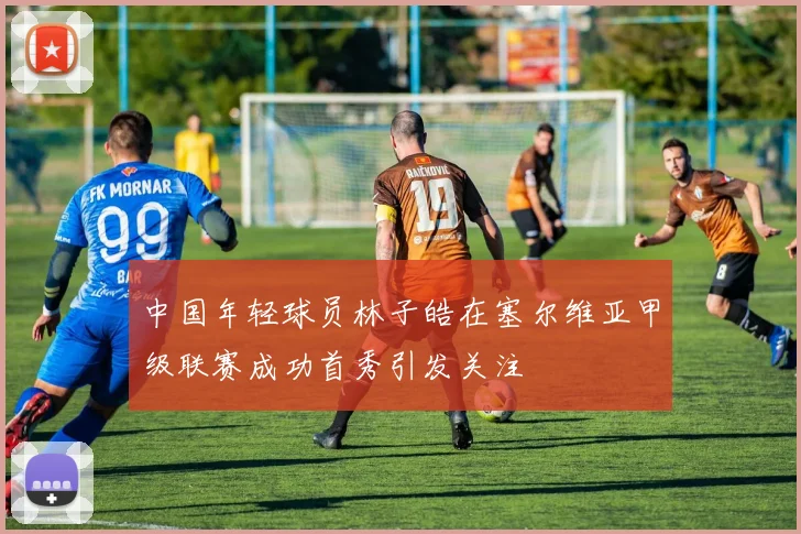 中国年轻球员林子皓在塞尔维亚甲级联赛成功首秀引发关注