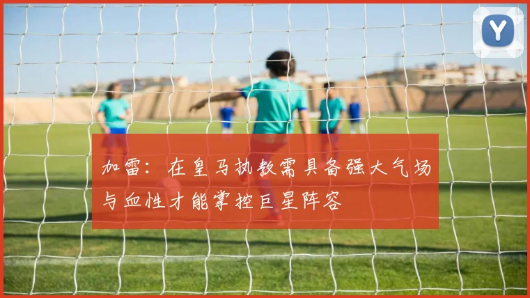 加雷：在皇马执教需具备强大气场与血性才能掌控巨星阵容