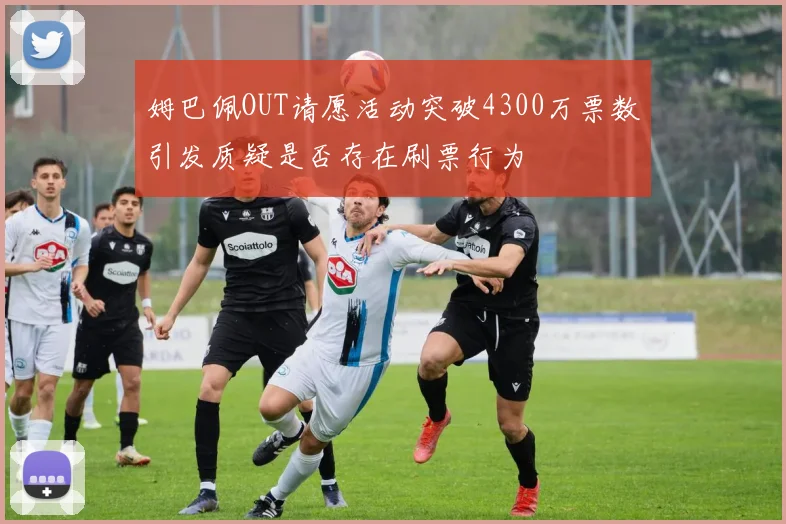 姆巴佩OUT请愿活动突破4300万票数引发质疑是否存在刷票行为