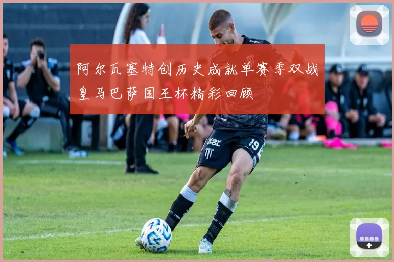 阿尔瓦塞特创历史成就单赛季双战皇马巴萨国王杯精彩回顾