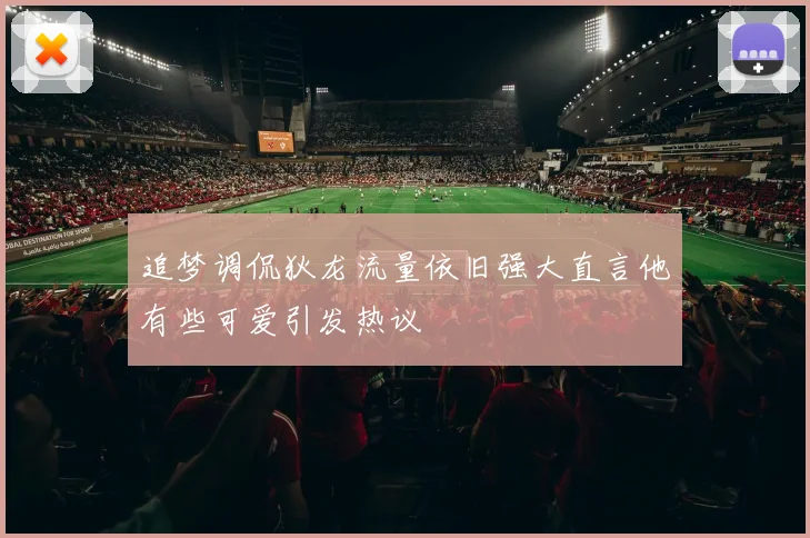 追梦调侃狄龙流量依旧强大直言他有些可爱引发热议